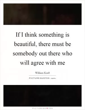 If I think something is beautiful, there must be somebody out there who will agree with me Picture Quote #1