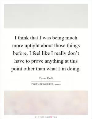 I think that I was being much more uptight about those things before. I feel like I really don’t have to prove anything at this point other than what I’m doing Picture Quote #1