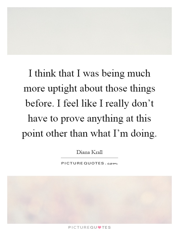 I think that I was being much more uptight about those things before. I feel like I really don't have to prove anything at this point other than what I'm doing Picture Quote #1