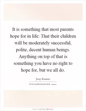 It is something that most parents hope for in life: That their children will be moderately successful, polite, decent human beings. Anything on top of that is something you have no right to hope for, but we all do Picture Quote #1