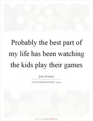 Probably the best part of my life has been watching the kids play their games Picture Quote #1