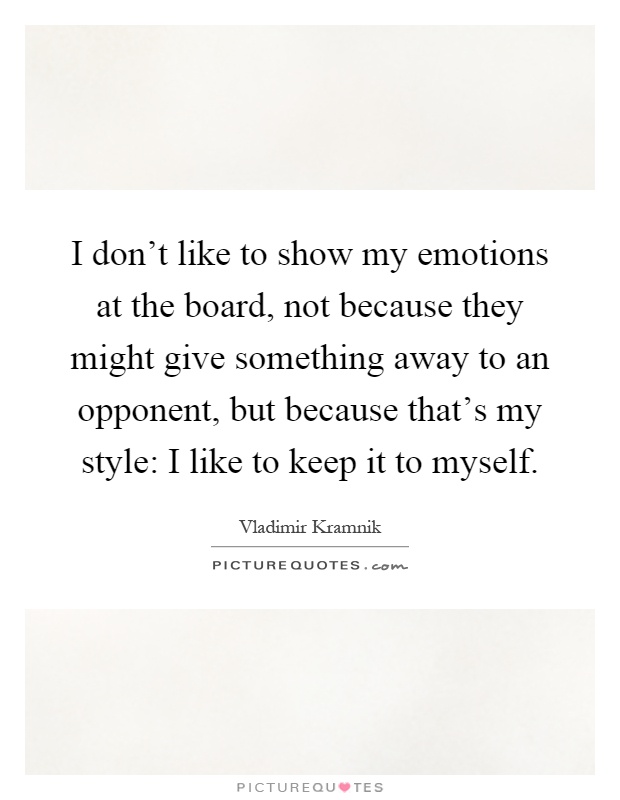 I don't like to show my emotions at the board, not because they might give something away to an opponent, but because that's my style: I like to keep it to myself Picture Quote #1