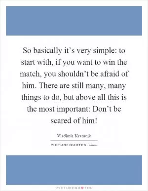 So basically it’s very simple: to start with, if you want to win the match, you shouldn’t be afraid of him. There are still many, many things to do, but above all this is the most important: Don’t be scared of him! Picture Quote #1