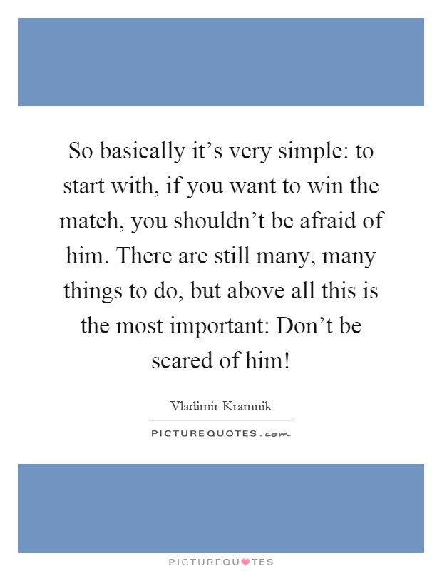 So basically it's very simple: to start with, if you want to win the match, you shouldn't be afraid of him. There are still many, many things to do, but above all this is the most important: Don't be scared of him! Picture Quote #1