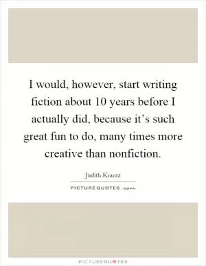I would, however, start writing fiction about 10 years before I actually did, because it’s such great fun to do, many times more creative than nonfiction Picture Quote #1