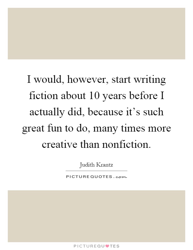 I would, however, start writing fiction about 10 years before I actually did, because it's such great fun to do, many times more creative than nonfiction Picture Quote #1