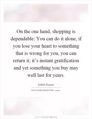 On the one hand, shopping is dependable: You can do it alone, if you lose your heart to something that is wrong for you, you can return it; it’s instant gratification and yet something you buy may well last for years Picture Quote #1