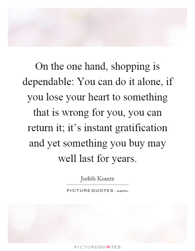 On the one hand, shopping is dependable: You can do it alone, if you lose your heart to something that is wrong for you, you can return it; it's instant gratification and yet something you buy may well last for years Picture Quote #1