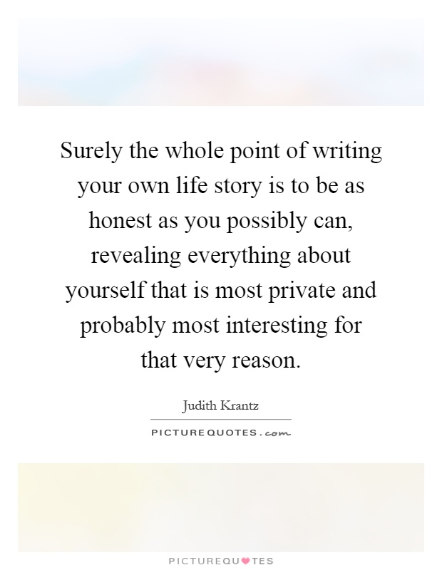 Surely the whole point of writing your own life story is to be as honest as you possibly can, revealing everything about yourself that is most private and probably most interesting for that very reason Picture Quote #1