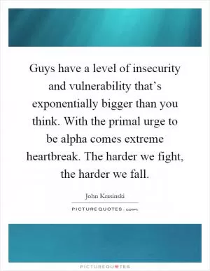 Guys have a level of insecurity and vulnerability that’s exponentially bigger than you think. With the primal urge to be alpha comes extreme heartbreak. The harder we fight, the harder we fall Picture Quote #1