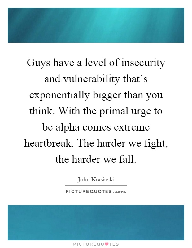 Guys have a level of insecurity and vulnerability that's exponentially bigger than you think. With the primal urge to be alpha comes extreme heartbreak. The harder we fight, the harder we fall Picture Quote #1