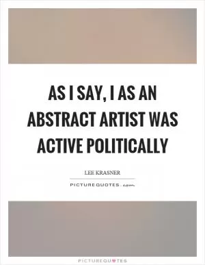 As I say, I as an abstract artist was active politically Picture Quote #1