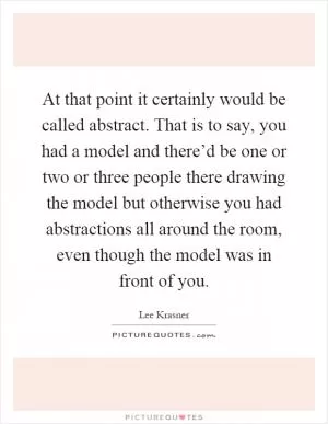 At that point it certainly would be called abstract. That is to say, you had a model and there’d be one or two or three people there drawing the model but otherwise you had abstractions all around the room, even though the model was in front of you Picture Quote #1