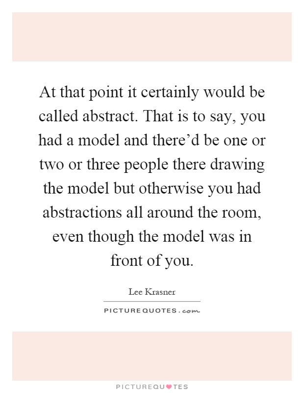 At that point it certainly would be called abstract. That is to say, you had a model and there'd be one or two or three people there drawing the model but otherwise you had abstractions all around the room, even though the model was in front of you Picture Quote #1