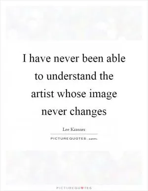 I have never been able to understand the artist whose image never changes Picture Quote #1