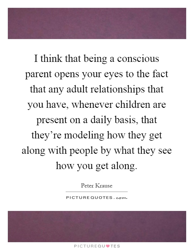 I think that being a conscious parent opens your eyes to the fact that any adult relationships that you have, whenever children are present on a daily basis, that they're modeling how they get along with people by what they see how you get along Picture Quote #1