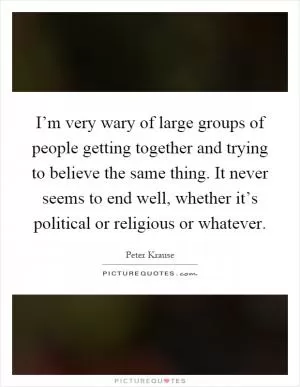 I’m very wary of large groups of people getting together and trying to believe the same thing. It never seems to end well, whether it’s political or religious or whatever Picture Quote #1