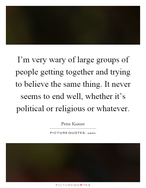 I'm very wary of large groups of people getting together and trying to believe the same thing. It never seems to end well, whether it's political or religious or whatever Picture Quote #1