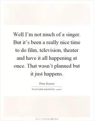 Well I’m not much of a singer. But it’s been a really nice time to do film, television, theater and have it all happening at once. That wasn’t planned but it just happens Picture Quote #1