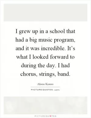 I grew up in a school that had a big music program, and it was incredible. It’s what I looked forward to during the day. I had chorus, strings, band Picture Quote #1