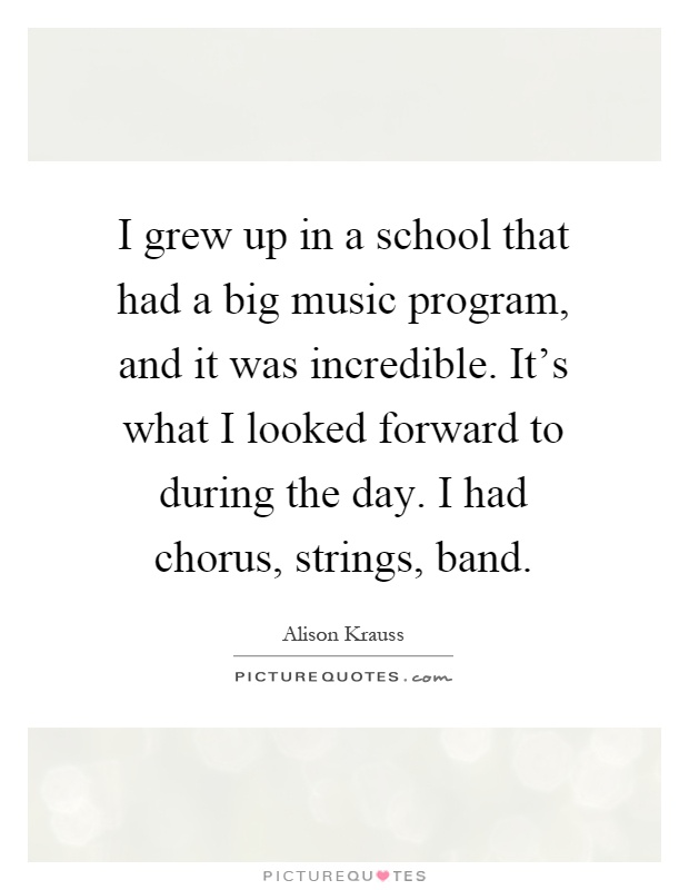 I grew up in a school that had a big music program, and it was incredible. It's what I looked forward to during the day. I had chorus, strings, band Picture Quote #1
