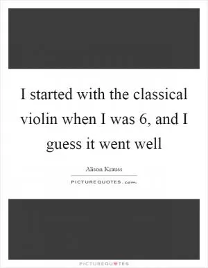 I started with the classical violin when I was 6, and I guess it went well Picture Quote #1