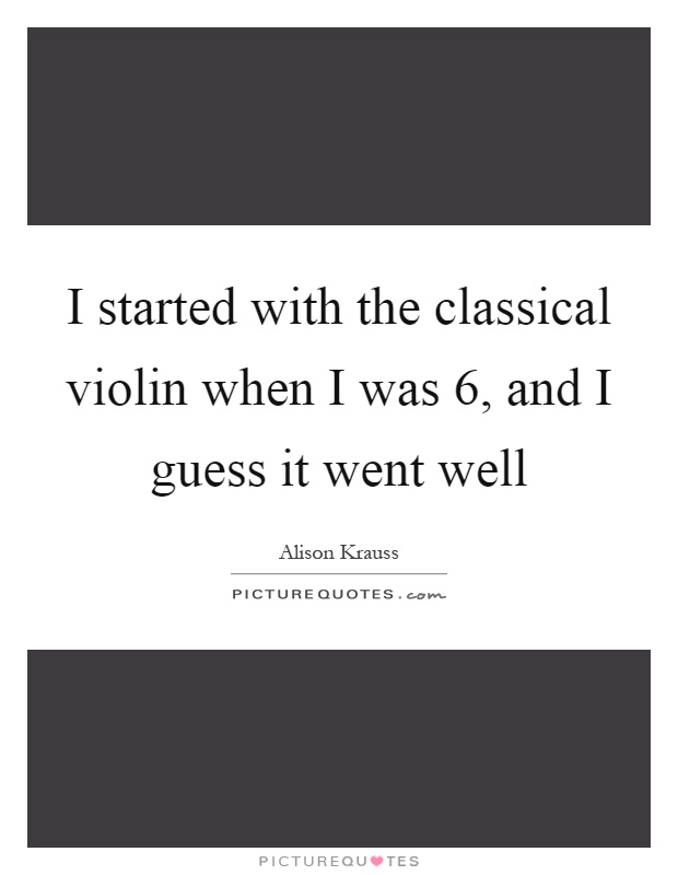 I started with the classical violin when I was 6, and I guess it went well Picture Quote #1