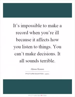 It’s impossible to make a record when you’re ill because it affects how you listen to things. You can’t make decisions. It all sounds terrible Picture Quote #1