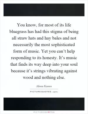 You know, for most of its life bluegrass has had this stigma of being all straw hats and hay bales and not necessarily the most sophisticated form of music. Yet you can’t help responding to its honesty. It’s music that finds its way deep into your soul because it’s strings vibrating against wood and nothing else Picture Quote #1
