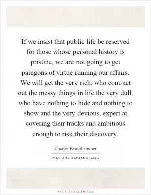 If we insist that public life be reserved for those whose personal history is pristine, we are not going to get paragons of virtue running our affairs. We will get the very rich, who contract out the messy things in life the very dull, who have nothing to hide and nothing to show and the very devious, expert at covering their tracks and ambitious enough to risk their discovery Picture Quote #1