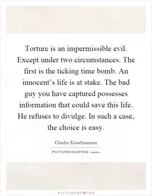 Torture is an impermissible evil. Except under two circumstances. The first is the ticking time bomb. An innocent’s life is at stake. The bad guy you have captured possesses information that could save this life. He refuses to divulge. In such a case, the choice is easy Picture Quote #1