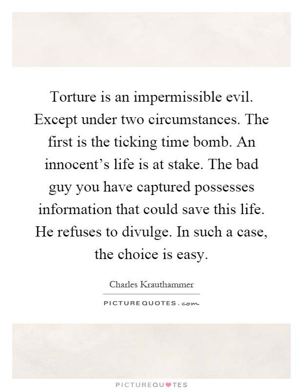 Torture is an impermissible evil. Except under two circumstances. The first is the ticking time bomb. An innocent's life is at stake. The bad guy you have captured possesses information that could save this life. He refuses to divulge. In such a case, the choice is easy Picture Quote #1