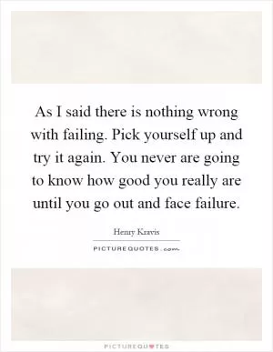 As I said there is nothing wrong with failing. Pick yourself up and try it again. You never are going to know how good you really are until you go out and face failure Picture Quote #1
