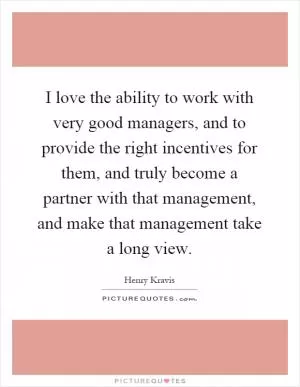 I love the ability to work with very good managers, and to provide the right incentives for them, and truly become a partner with that management, and make that management take a long view Picture Quote #1