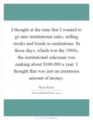I thought at the time that I wanted to go into institutional sales, selling stocks and bonds to institutions. In those days, which was the 1960s, the institutional salesman was making about $100,000 a year. I thought that was just an enormous amount of money Picture Quote #1