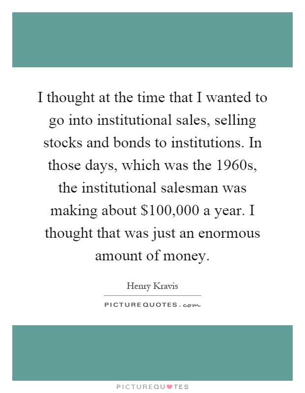 I thought at the time that I wanted to go into institutional sales, selling stocks and bonds to institutions. In those days, which was the 1960s, the institutional salesman was making about $100,000 a year. I thought that was just an enormous amount of money Picture Quote #1