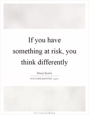 If you have something at risk, you think differently Picture Quote #1