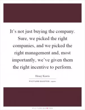 It’s not just buying the company. Sure, we picked the right companies, and we picked the right management and, most importantly, we’ve given them the right incentive to perform Picture Quote #1