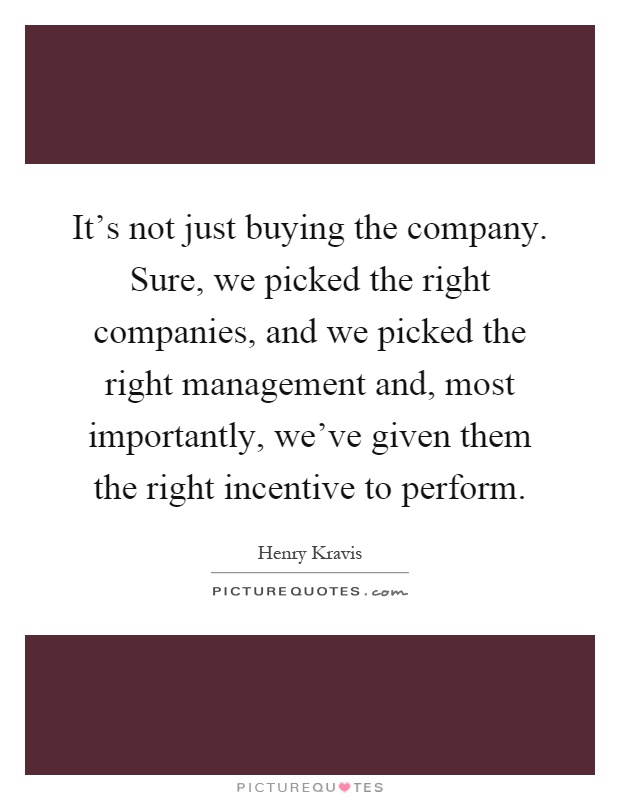 It's not just buying the company. Sure, we picked the right companies, and we picked the right management and, most importantly, we've given them the right incentive to perform Picture Quote #1