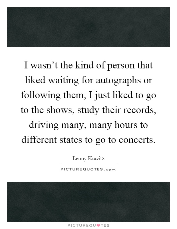 I wasn't the kind of person that liked waiting for autographs or following them, I just liked to go to the shows, study their records, driving many, many hours to different states to go to concerts Picture Quote #1
