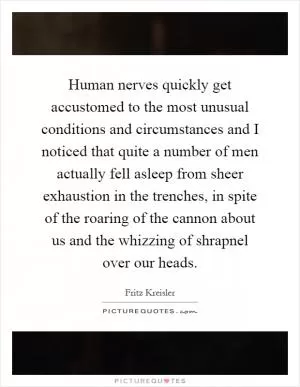 Human nerves quickly get accustomed to the most unusual conditions and circumstances and I noticed that quite a number of men actually fell asleep from sheer exhaustion in the trenches, in spite of the roaring of the cannon about us and the whizzing of shrapnel over our heads Picture Quote #1
