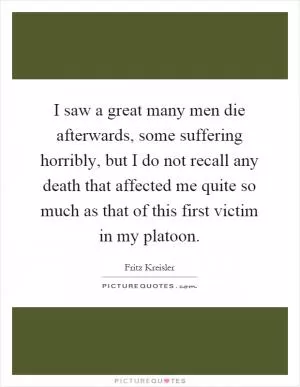 I saw a great many men die afterwards, some suffering horribly, but I do not recall any death that affected me quite so much as that of this first victim in my platoon Picture Quote #1