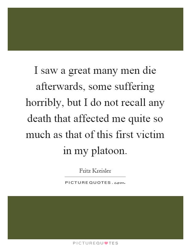 I saw a great many men die afterwards, some suffering horribly, but I do not recall any death that affected me quite so much as that of this first victim in my platoon Picture Quote #1