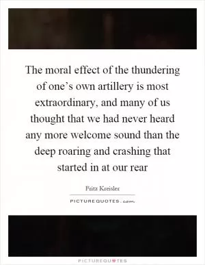 The moral effect of the thundering of one’s own artillery is most extraordinary, and many of us thought that we had never heard any more welcome sound than the deep roaring and crashing that started in at our rear Picture Quote #1