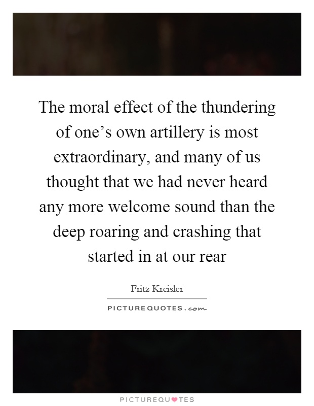 The moral effect of the thundering of one's own artillery is most extraordinary, and many of us thought that we had never heard any more welcome sound than the deep roaring and crashing that started in at our rear Picture Quote #1