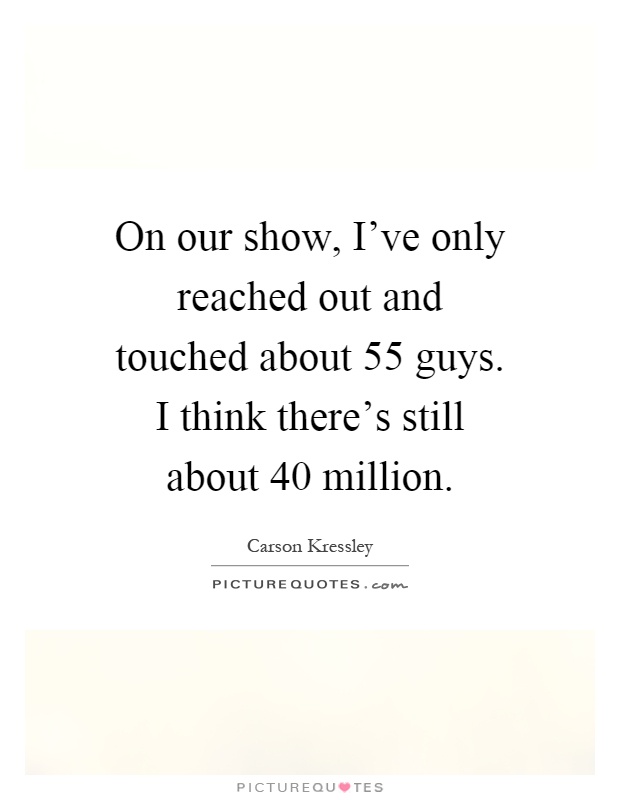On our show, I've only reached out and touched about 55 guys. I think there's still about 40 million Picture Quote #1