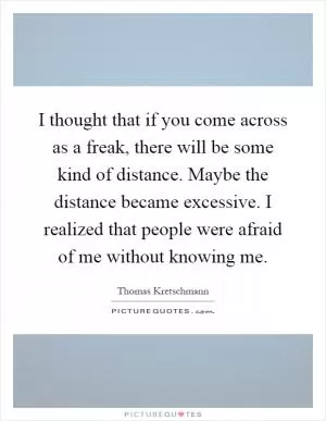 I thought that if you come across as a freak, there will be some kind of distance. Maybe the distance became excessive. I realized that people were afraid of me without knowing me Picture Quote #1