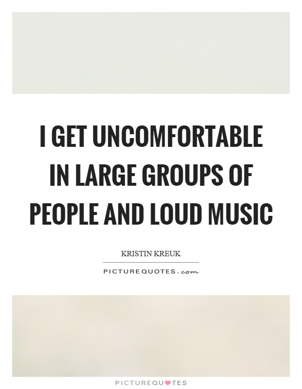 I get uncomfortable in large groups of people and loud music Picture Quote #1