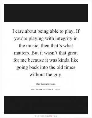 I care about being able to play. If you’re playing with integrity in the music, then that’s what matters. But it wasn’t that great for me because it was kinda like going back into the old times without the guy Picture Quote #1