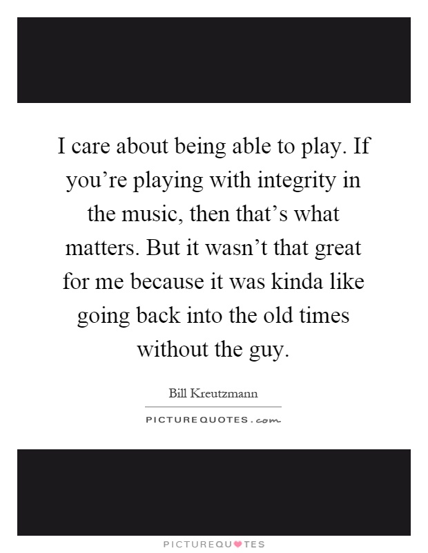 I care about being able to play. If you're playing with integrity in the music, then that's what matters. But it wasn't that great for me because it was kinda like going back into the old times without the guy Picture Quote #1